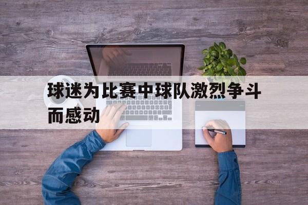 IM电竞-球迷为比赛中球队激烈争斗而感动的句子